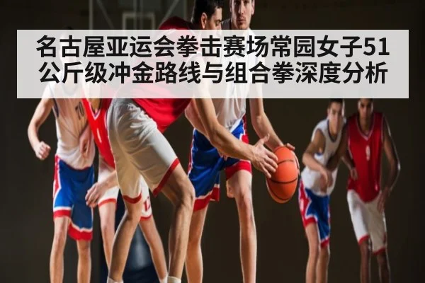名古屋亚运会拳击赛场常园女子51公斤级冲金路线与组合拳深度分析